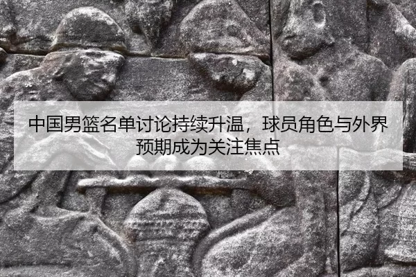 中国男篮名单讨论持续升温，球员角色与外界预期成为关注焦点 - Queen of Bounty